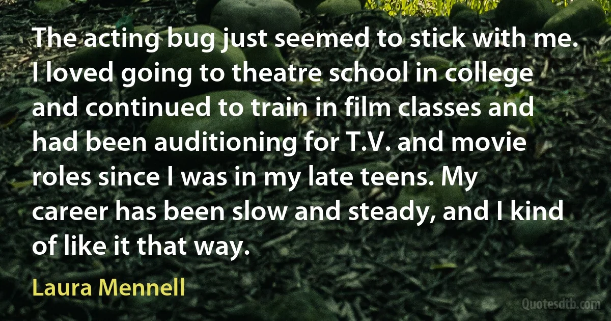 The acting bug just seemed to stick with me. I loved going to theatre school in college and continued to train in film classes and had been auditioning for T.V. and movie roles since I was in my late teens. My career has been slow and steady, and I kind of like it that way. (Laura Mennell)