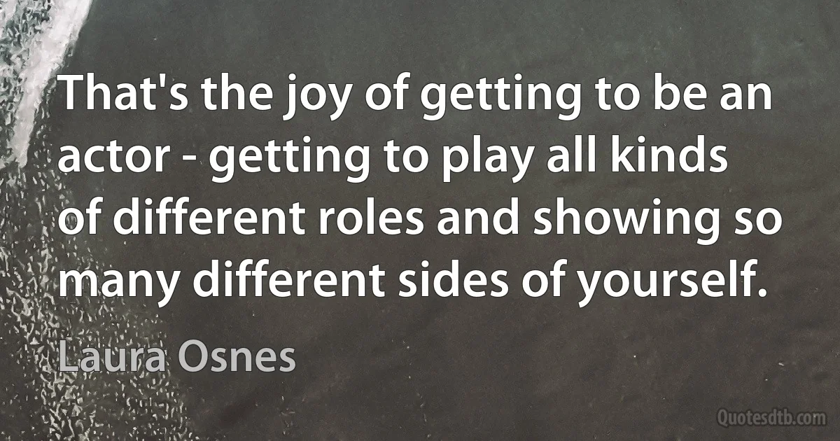 That's the joy of getting to be an actor - getting to play all kinds of different roles and showing so many different sides of yourself. (Laura Osnes)