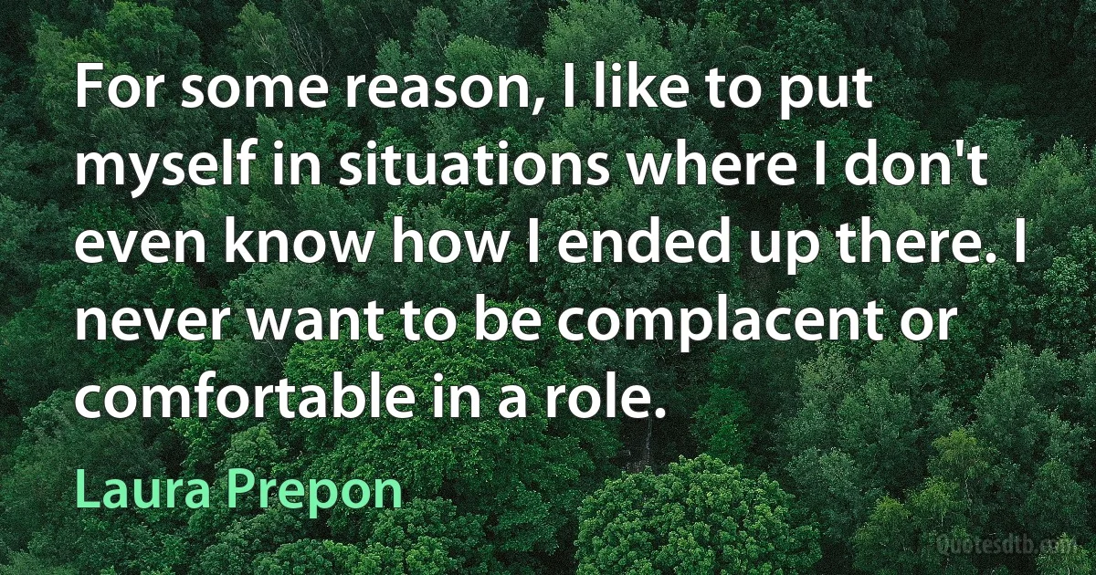 For some reason, I like to put myself in situations where I don't even know how I ended up there. I never want to be complacent or comfortable in a role. (Laura Prepon)