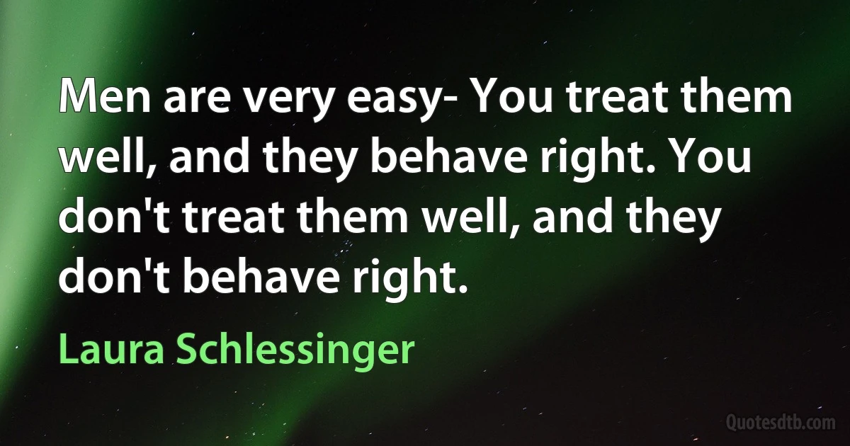 Men are very easy- You treat them well, and they behave right. You don't treat them well, and they don't behave right. (Laura Schlessinger)