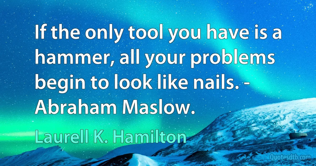 If the only tool you have is a hammer, all your problems begin to look like nails. - Abraham Maslow. (Laurell K. Hamilton)