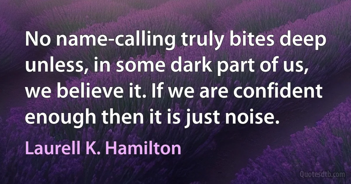 No name-calling truly bites deep unless, in some dark part of us, we believe it. If we are confident enough then it is just noise. (Laurell K. Hamilton)