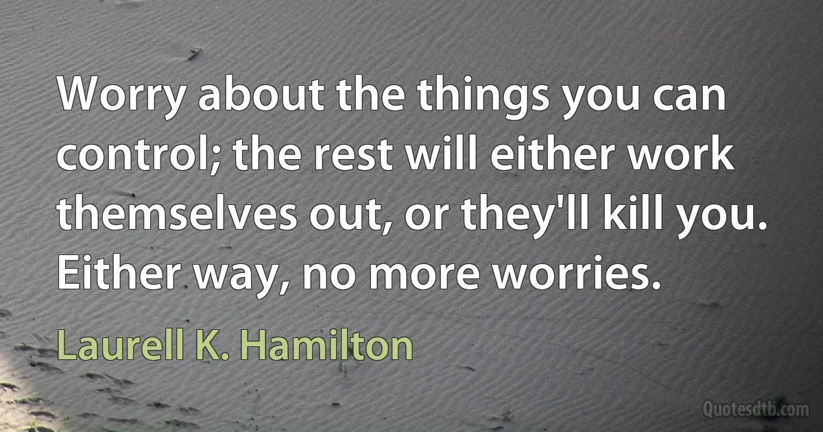 Worry about the things you can control; the rest will either work themselves out, or they'll kill you. Either way, no more worries. (Laurell K. Hamilton)