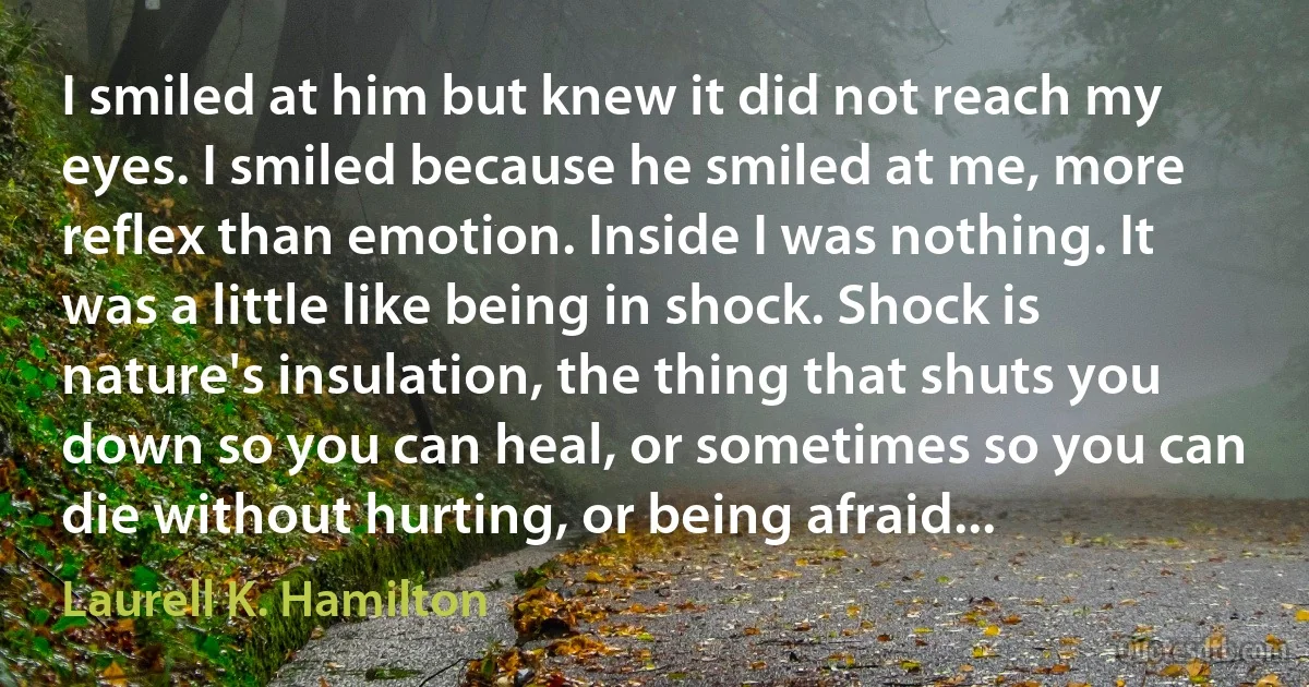 I smiled at him but knew it did not reach my eyes. I smiled because he smiled at me, more reflex than emotion. Inside I was nothing. It was a little like being in shock. Shock is nature's insulation, the thing that shuts you down so you can heal, or sometimes so you can die without hurting, or being afraid... (Laurell K. Hamilton)