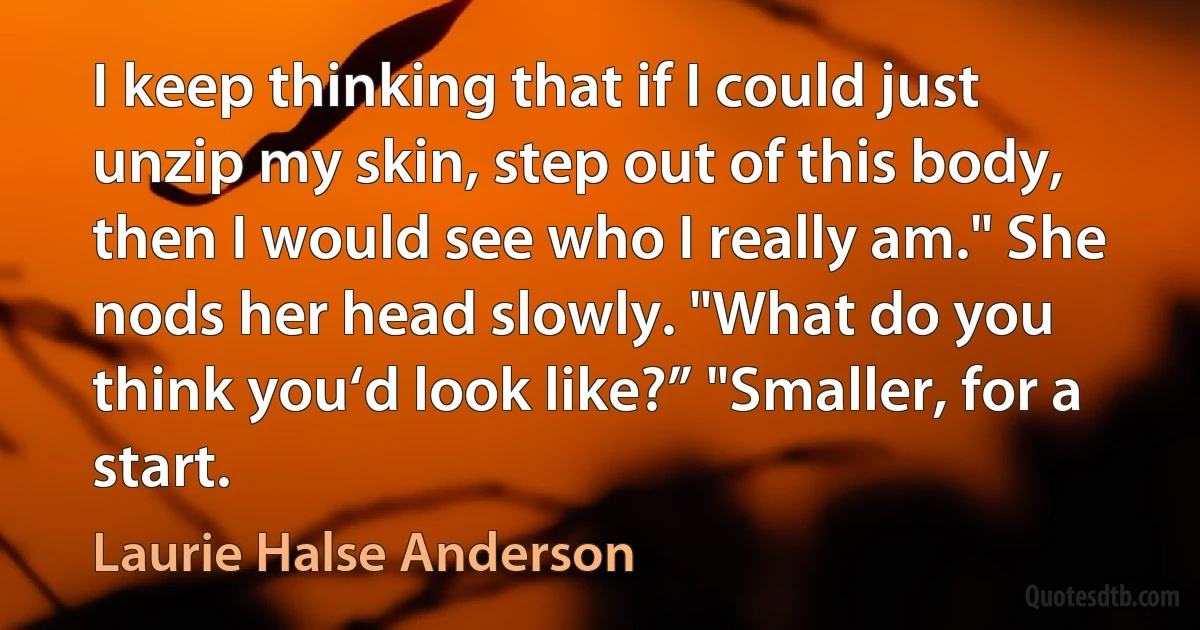 I keep thinking that if I could just unzip my skin, step out of this body, then I would see who I really am." She nods her head slowly. "What do you think you‘d look like?” "Smaller, for a start. (Laurie Halse Anderson)