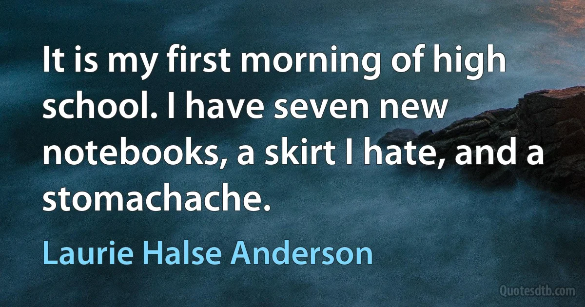 It is my first morning of high school. I have seven new notebooks, a skirt I hate, and a stomachache. (Laurie Halse Anderson)