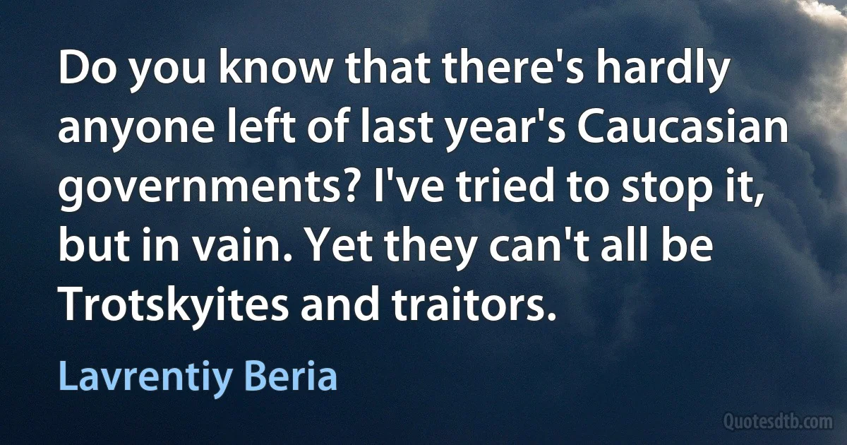 Do you know that there's hardly anyone left of last year's Caucasian governments? I've tried to stop it, but in vain. Yet they can't all be Trotskyites and traitors. (Lavrentiy Beria)