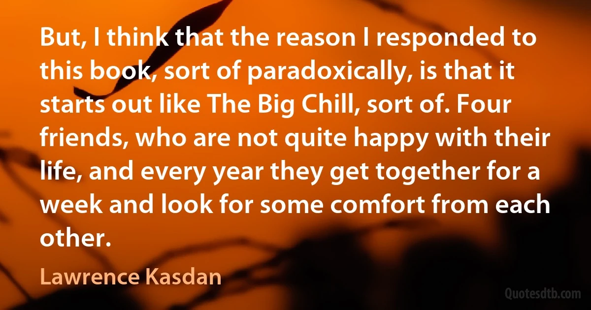 But, I think that the reason I responded to this book, sort of paradoxically, is that it starts out like The Big Chill, sort of. Four friends, who are not quite happy with their life, and every year they get together for a week and look for some comfort from each other. (Lawrence Kasdan)