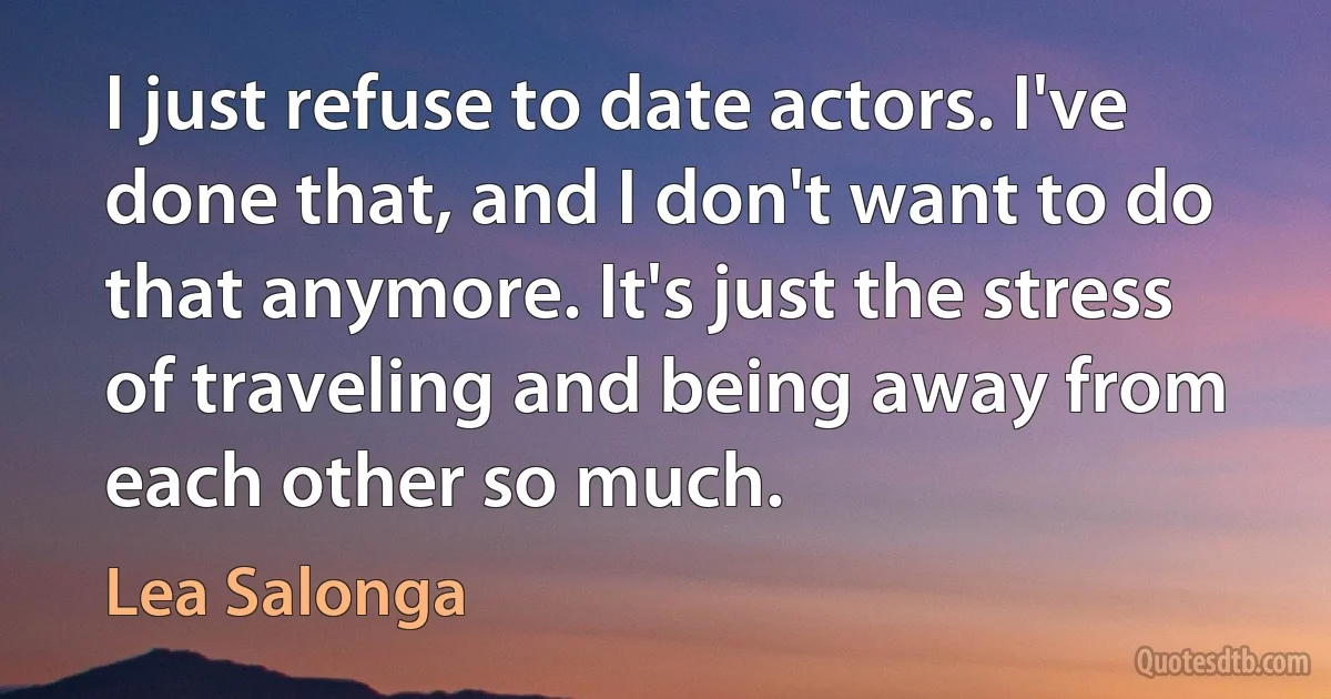 I just refuse to date actors. I've done that, and I don't want to do that anymore. It's just the stress of traveling and being away from each other so much. (Lea Salonga)