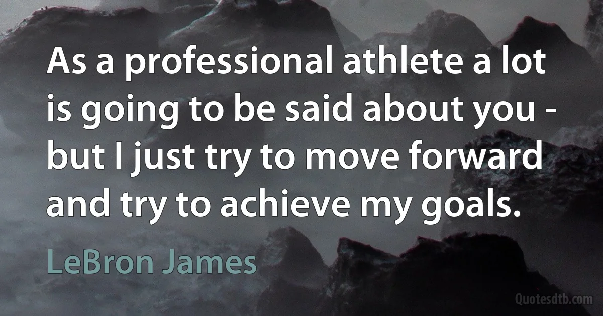 As a professional athlete a lot is going to be said about you - but I just try to move forward and try to achieve my goals. (LeBron James)