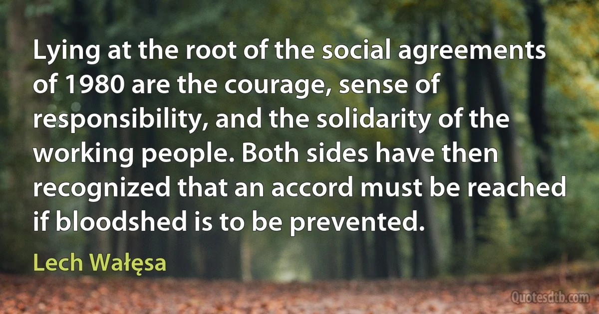 Lying at the root of the social agreements of 1980 are the courage, sense of responsibility, and the solidarity of the working people. Both sides have then recognized that an accord must be reached if bloodshed is to be prevented. (Lech Wałęsa)