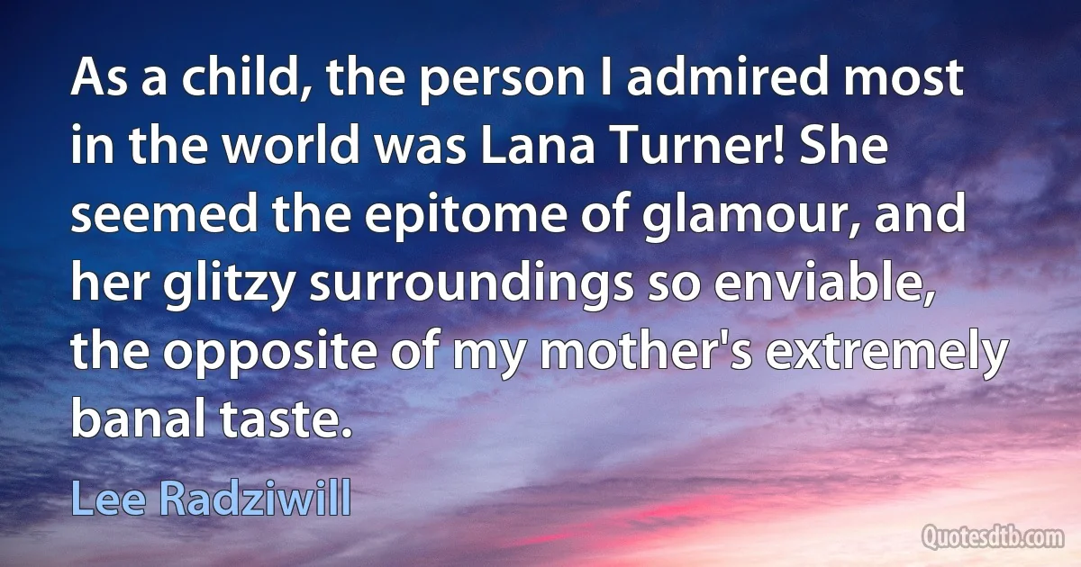 As a child, the person I admired most in the world was Lana Turner! She seemed the epitome of glamour, and her glitzy surroundings so enviable, the opposite of my mother's extremely banal taste. (Lee Radziwill)