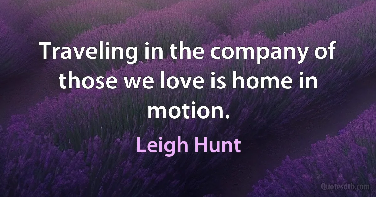 Traveling in the company of those we love is home in motion. (Leigh Hunt)