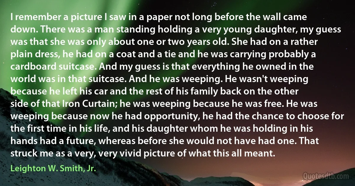 I remember a picture I saw in a paper not long before the wall came down. There was a man standing holding a very young daughter, my guess was that she was only about one or two years old. She had on a rather plain dress, he had on a coat and a tie and he was carrying probably a cardboard suitcase. And my guess is that everything he owned in the world was in that suitcase. And he was weeping. He wasn't weeping because he left his car and the rest of his family back on the other side of that Iron Curtain; he was weeping because he was free. He was weeping because now he had opportunity, he had the chance to choose for the first time in his life, and his daughter whom he was holding in his hands had a future, whereas before she would not have had one. That struck me as a very, very vivid picture of what this all meant. (Leighton W. Smith, Jr.)