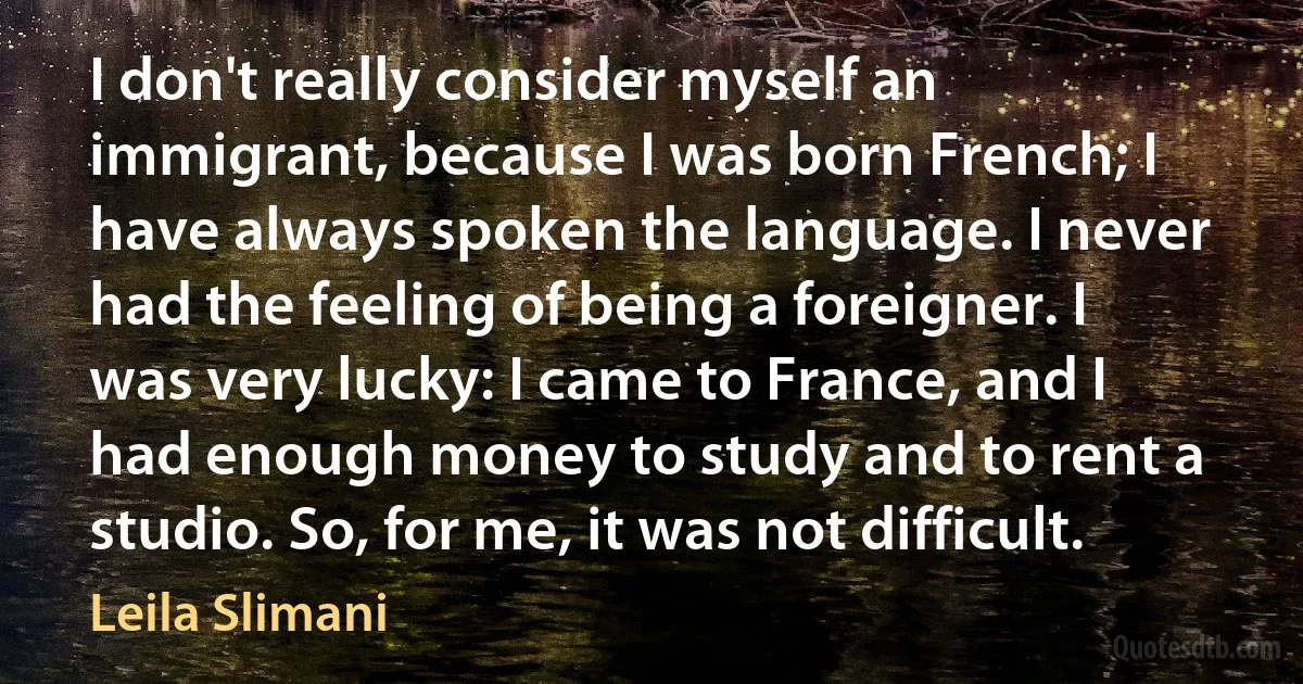 I don't really consider myself an immigrant, because I was born French; I have always spoken the language. I never had the feeling of being a foreigner. I was very lucky: I came to France, and I had enough money to study and to rent a studio. So, for me, it was not difficult. (Leila Slimani)