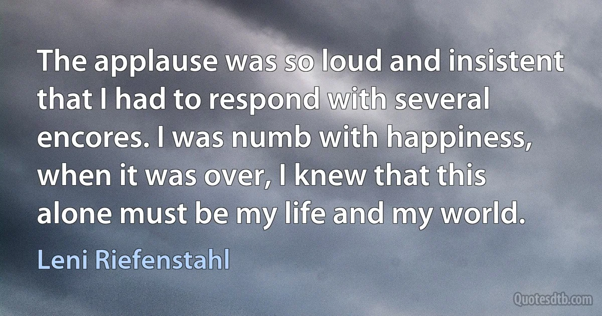 The applause was so loud and insistent that I had to respond with several encores. I was numb with happiness, when it was over, I knew that this alone must be my life and my world. (Leni Riefenstahl)