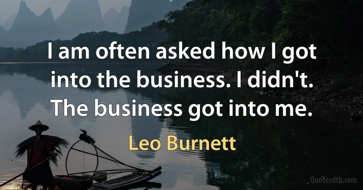 I am often asked how I got into the business. I didn't. The business got into me. (Leo Burnett)