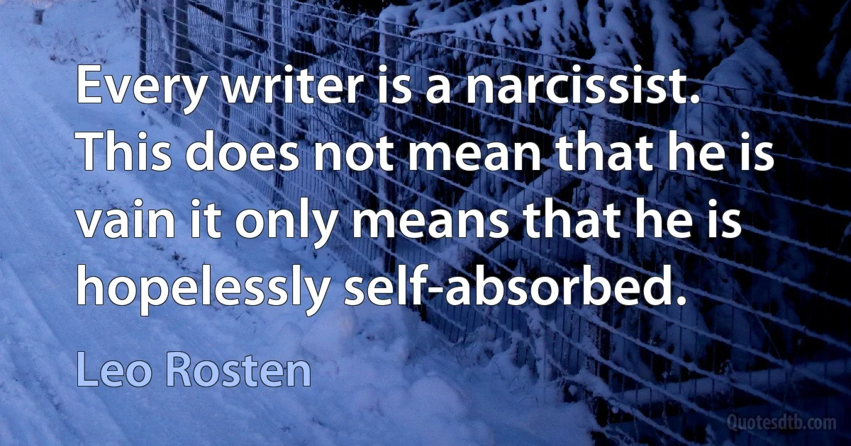 Every writer is a narcissist. This does not mean that he is vain it only means that he is hopelessly self-absorbed. (Leo Rosten)