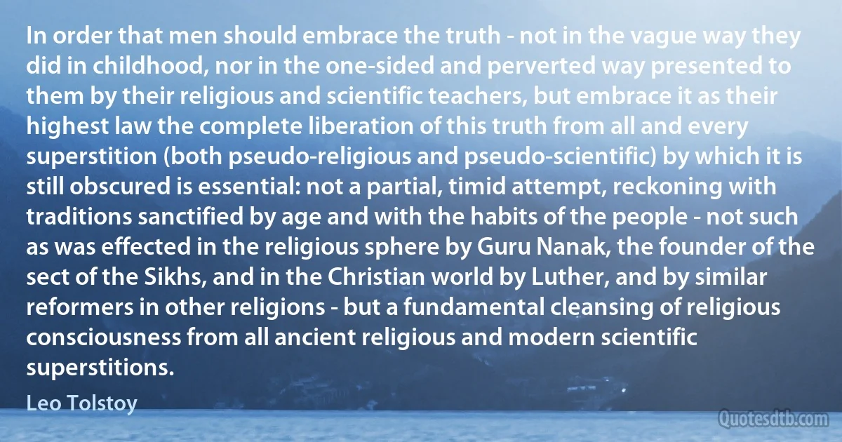 In order that men should embrace the truth - not in the vague way they did in childhood, nor in the one-sided and perverted way presented to them by their religious and scientific teachers, but embrace it as their highest law the complete liberation of this truth from all and every superstition (both pseudo-religious and pseudo-scientific) by which it is still obscured is essential: not a partial, timid attempt, reckoning with traditions sanctified by age and with the habits of the people - not such as was effected in the religious sphere by Guru Nanak, the founder of the sect of the Sikhs, and in the Christian world by Luther, and by similar reformers in other religions - but a fundamental cleansing of religious consciousness from all ancient religious and modern scientific superstitions. (Leo Tolstoy)