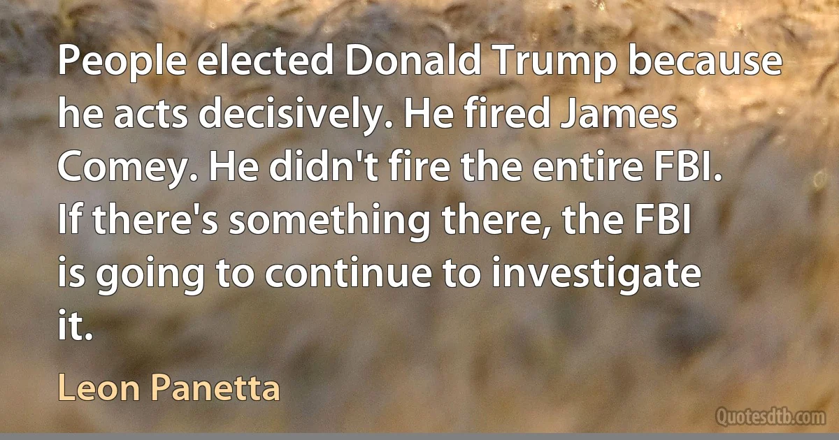 People elected Donald Trump because he acts decisively. He fired James Comey. He didn't fire the entire FBI. If there's something there, the FBI is going to continue to investigate it. (Leon Panetta)