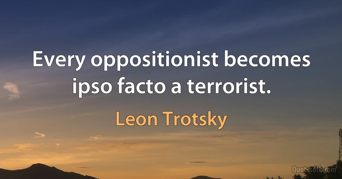 Every oppositionist becomes ipso facto a terrorist. (Leon Trotsky)