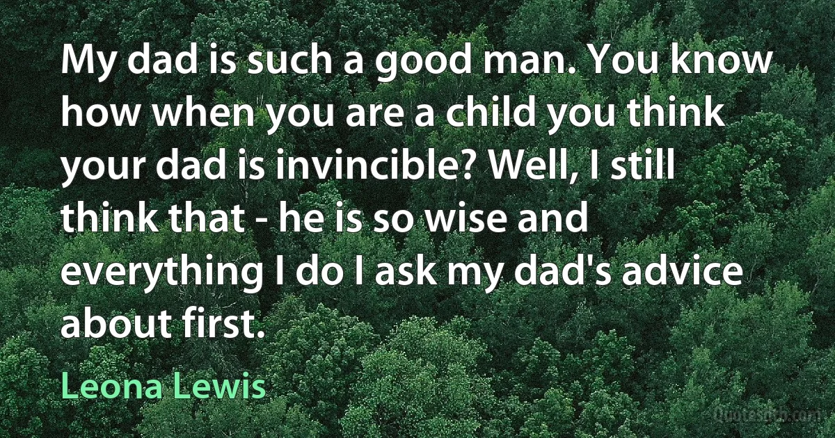 My dad is such a good man. You know how when you are a child you think your dad is invincible? Well, I still think that - he is so wise and everything I do I ask my dad's advice about first. (Leona Lewis)