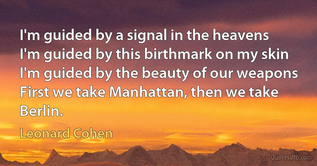 I'm guided by a signal in the heavens
I'm guided by this birthmark on my skin
I'm guided by the beauty of our weapons
First we take Manhattan, then we take Berlin. (Leonard Cohen)