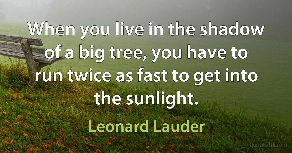 When you live in the shadow of a big tree, you have to run twice as fast to get into the sunlight. (Leonard Lauder)