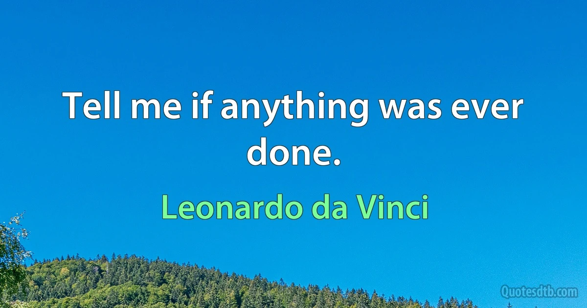 Tell me if anything was ever done. (Leonardo da Vinci)