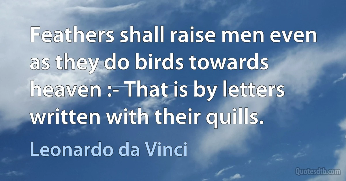 Feathers shall raise men even as they do birds towards heaven :- That is by letters written with their quills. (Leonardo da Vinci)