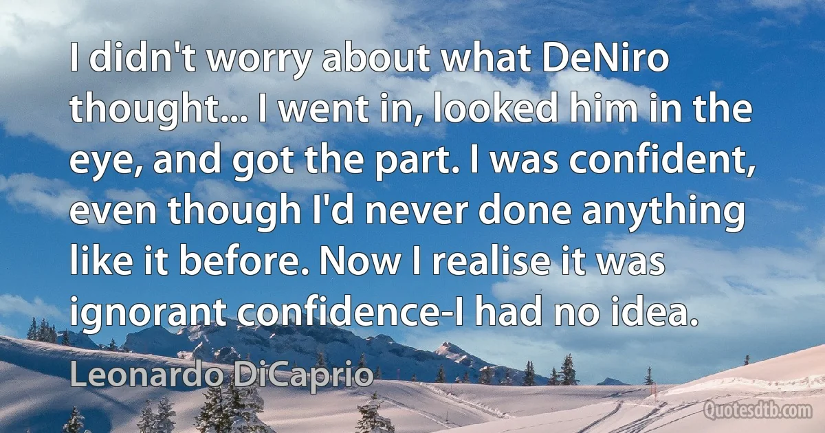 I didn't worry about what DeNiro thought... I went in, looked him in the eye, and got the part. I was confident, even though I'd never done anything like it before. Now I realise it was ignorant confidence-I had no idea. (Leonardo DiCaprio)