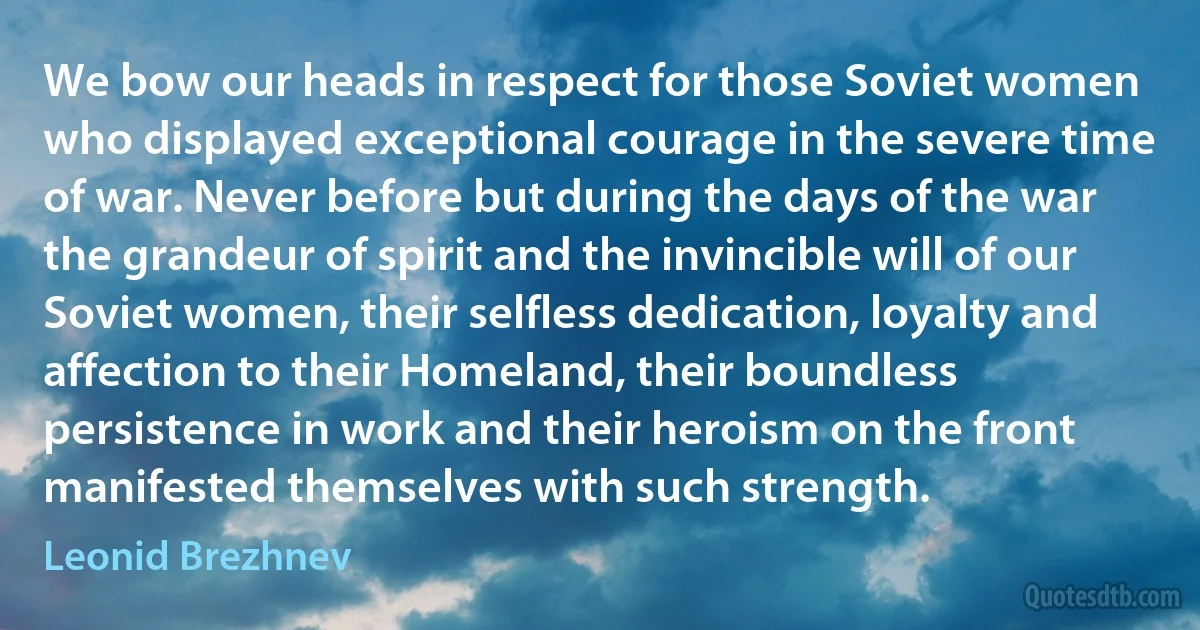 We bow our heads in respect for those Soviet women who displayed exceptional courage in the severe time of war. Never before but during the days of the war the grandeur of spirit and the invincible will of our Soviet women, their selfless dedication, loyalty and affection to their Homeland, their boundless persistence in work and their heroism on the front manifested themselves with such strength. (Leonid Brezhnev)