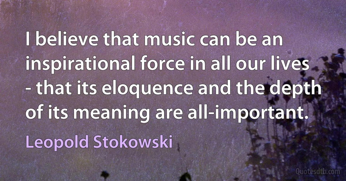 I believe that music can be an inspirational force in all our lives - that its eloquence and the depth of its meaning are all-important. (Leopold Stokowski)