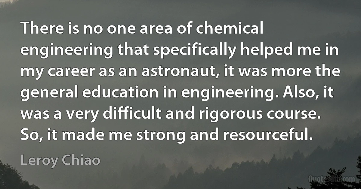 There is no one area of chemical engineering that specifically helped me in my career as an astronaut, it was more the general education in engineering. Also, it was a very difficult and rigorous course. So, it made me strong and resourceful. (Leroy Chiao)