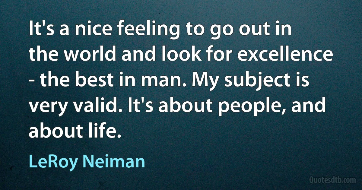 It's a nice feeling to go out in the world and look for excellence - the best in man. My subject is very valid. It's about people, and about life. (LeRoy Neiman)