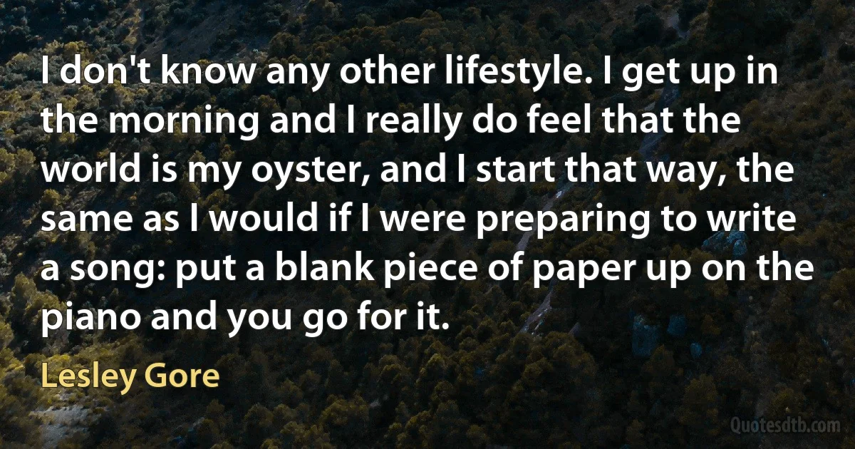 I don't know any other lifestyle. I get up in the morning and I really do feel that the world is my oyster, and I start that way, the same as I would if I were preparing to write a song: put a blank piece of paper up on the piano and you go for it. (Lesley Gore)