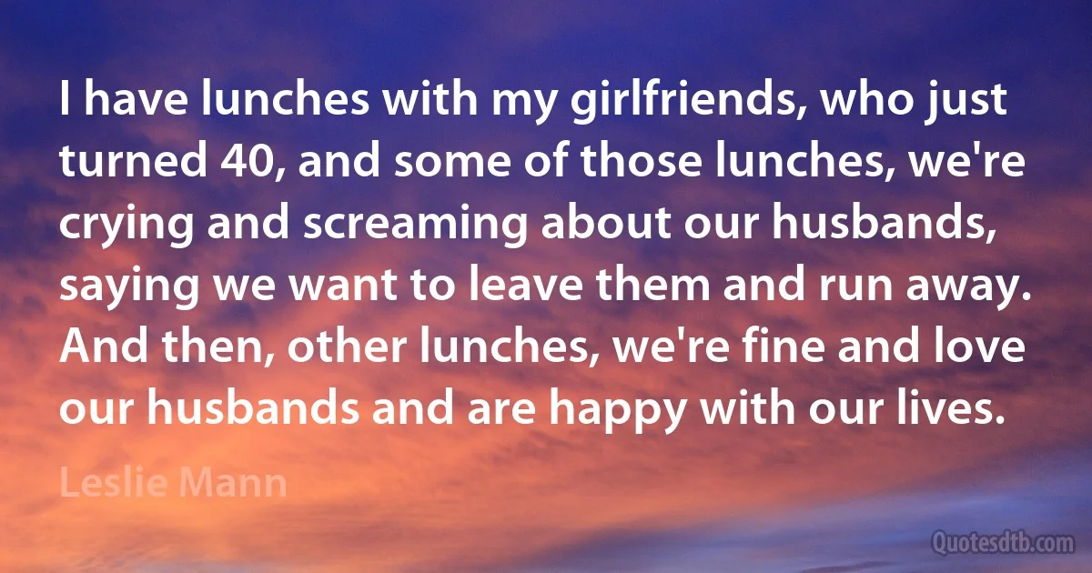 I have lunches with my girlfriends, who just turned 40, and some of those lunches, we're crying and screaming about our husbands, saying we want to leave them and run away. And then, other lunches, we're fine and love our husbands and are happy with our lives. (Leslie Mann)