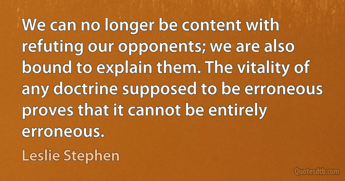 We can no longer be content with refuting our opponents; we are also bound to explain them. The vitality of any doctrine supposed to be erroneous proves that it cannot be entirely erroneous. (Leslie Stephen)