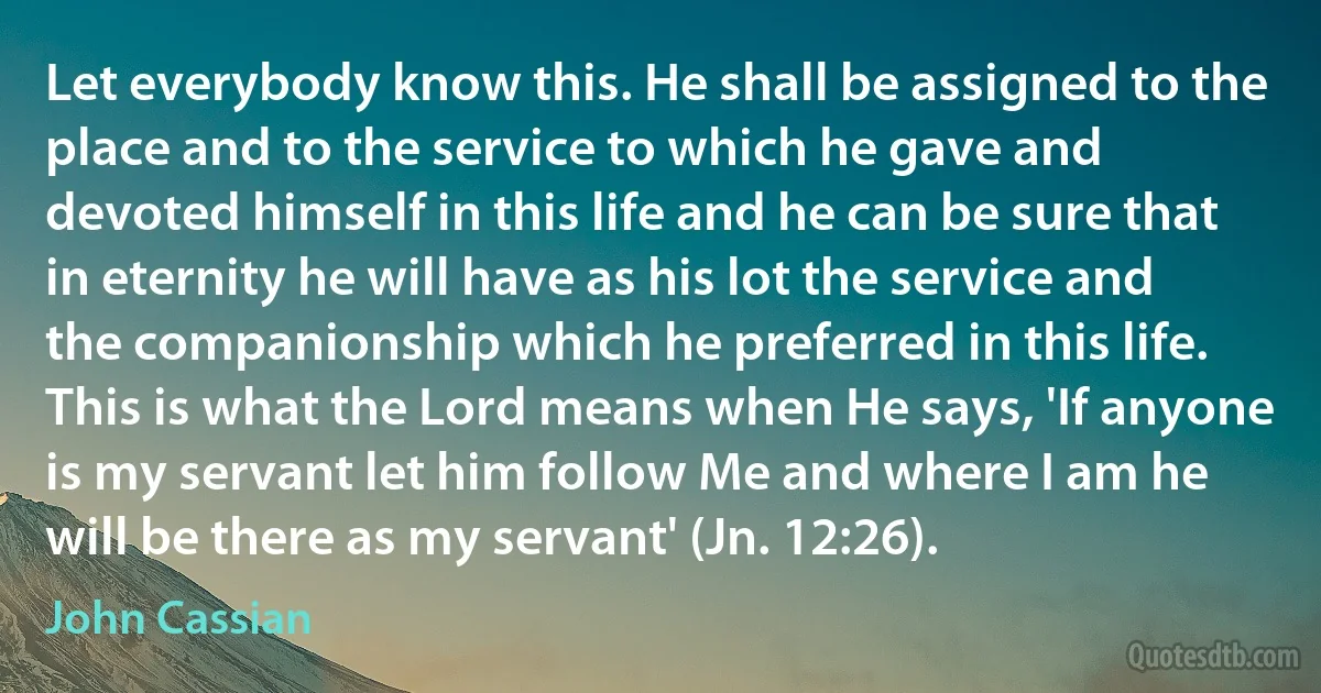 Let everybody know this. He shall be assigned to the place and to the service to which he gave and devoted himself in this life and he can be sure that in eternity he will have as his lot the service and the companionship which he preferred in this life. This is what the Lord means when He says, 'If anyone is my servant let him follow Me and where I am he will be there as my servant' (Jn. 12:26). (John Cassian)