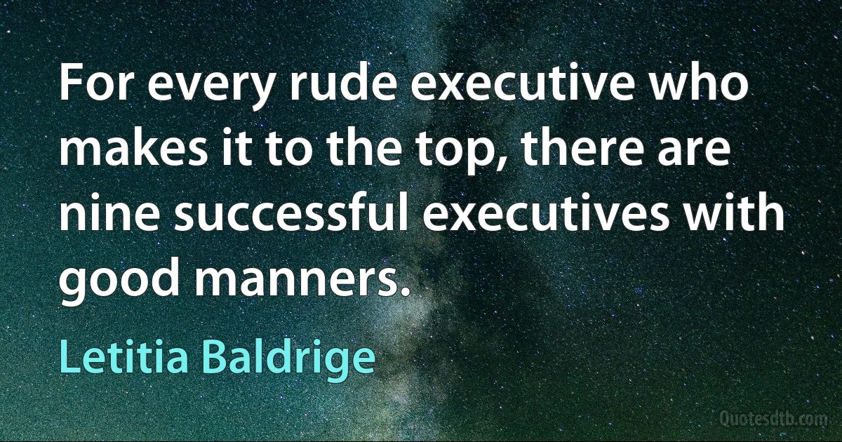 For every rude executive who makes it to the top, there are nine successful executives with good manners. (Letitia Baldrige)