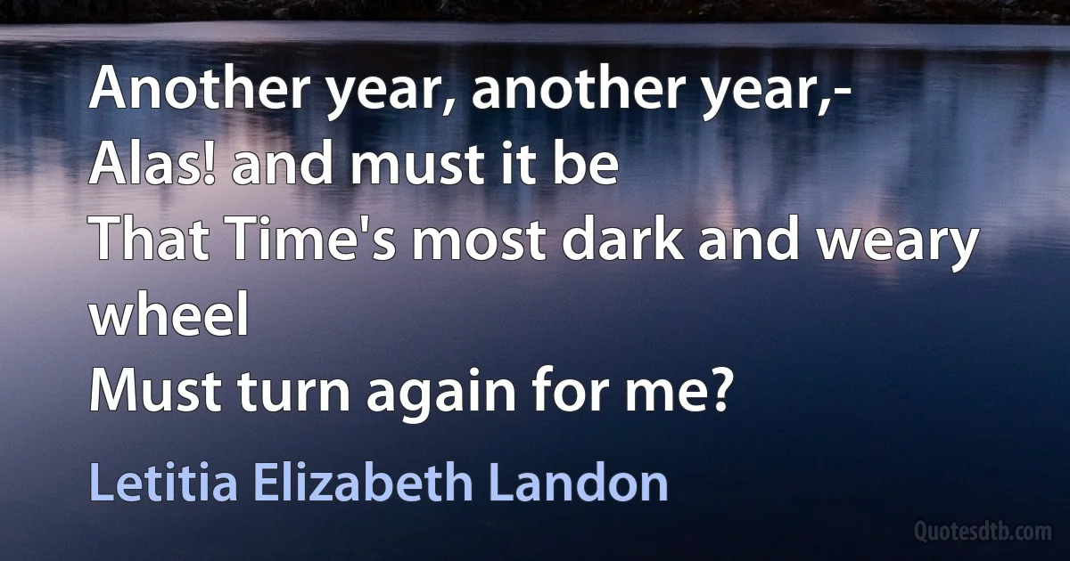 Another year, another year,-
Alas! and must it be
That Time's most dark and weary wheel
Must turn again for me? (Letitia Elizabeth Landon)