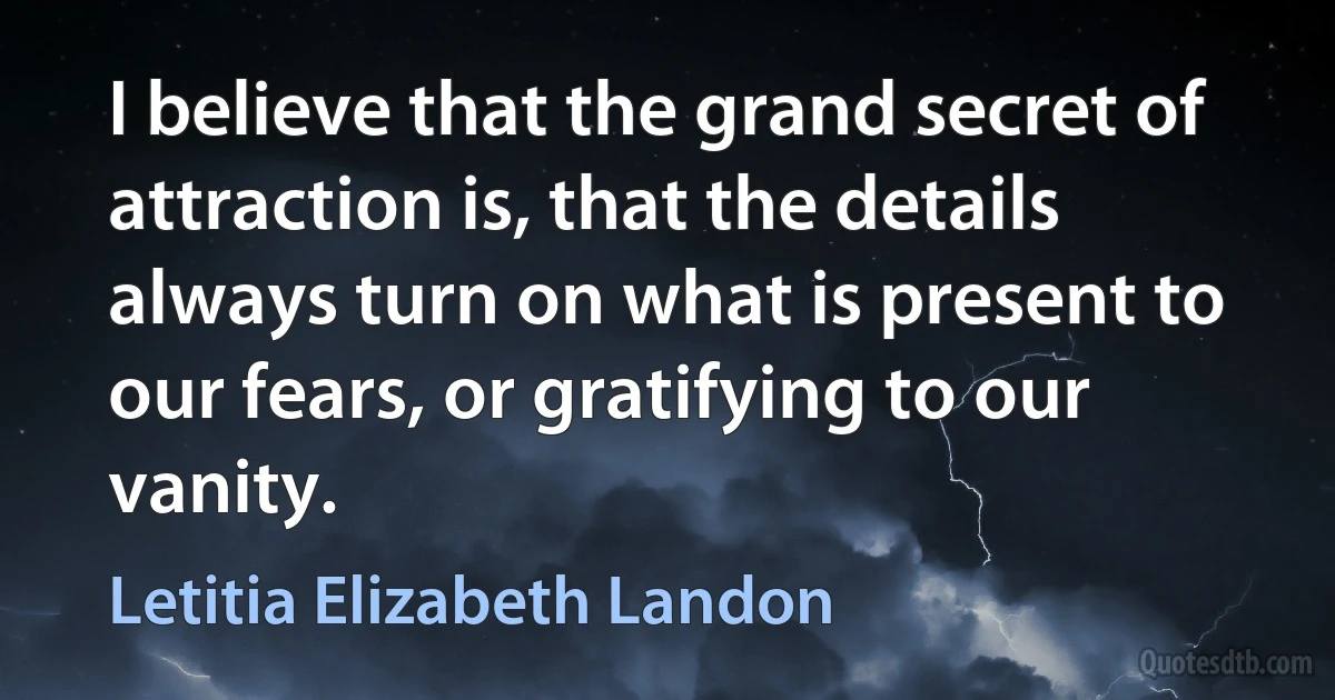 I believe that the grand secret of attraction is, that the details always turn on what is present to our fears, or gratifying to our vanity. (Letitia Elizabeth Landon)