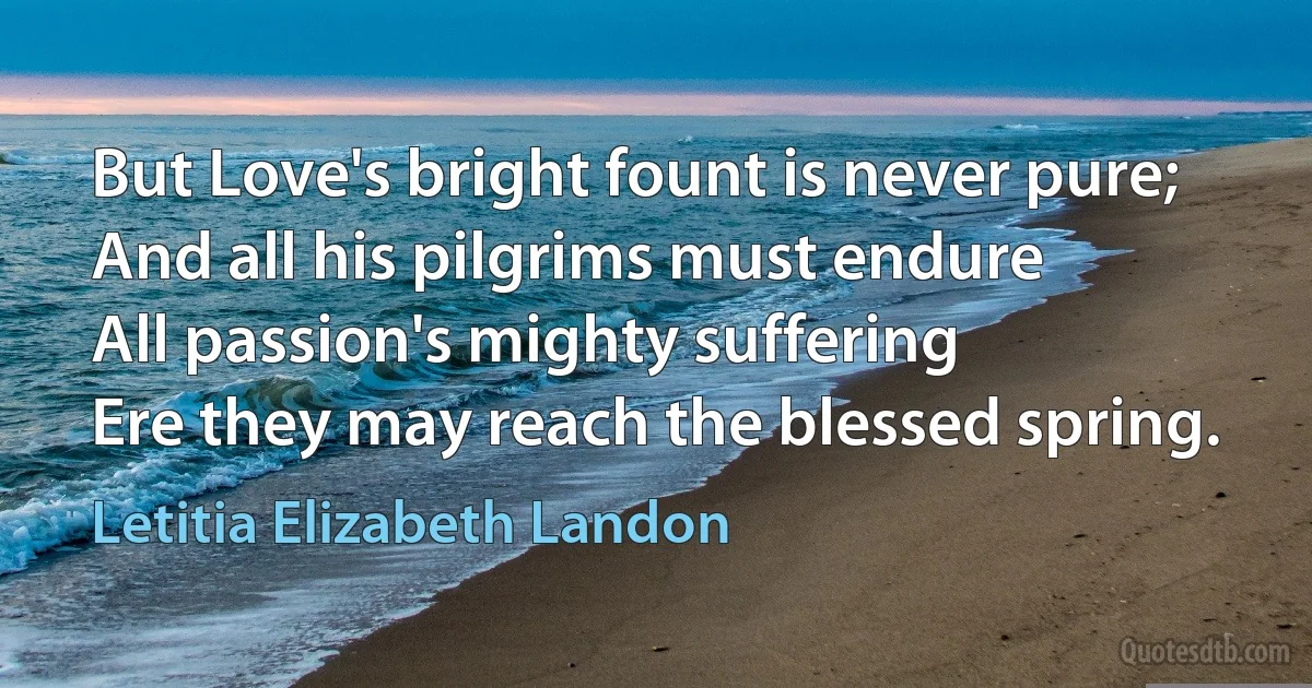 But Love's bright fount is never pure;
And all his pilgrims must endure
All passion's mighty suffering
Ere they may reach the blessed spring. (Letitia Elizabeth Landon)