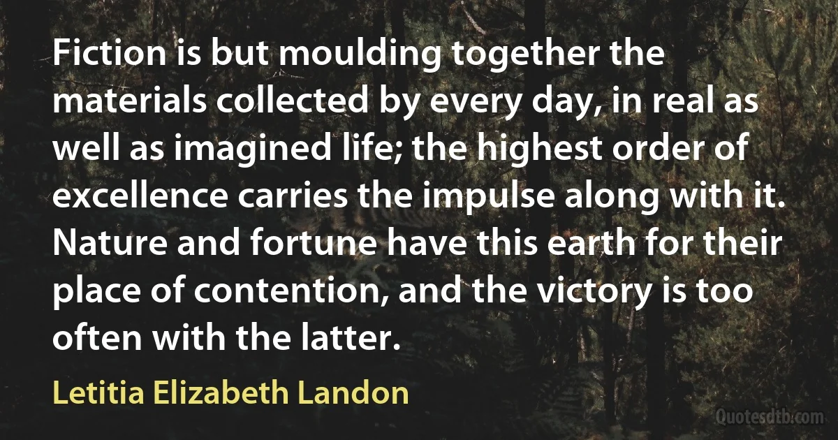 Fiction is but moulding together the materials collected by every day, in real as well as imagined life; the highest order of excellence carries the impulse along with it. Nature and fortune have this earth for their place of contention, and the victory is too often with the latter. (Letitia Elizabeth Landon)