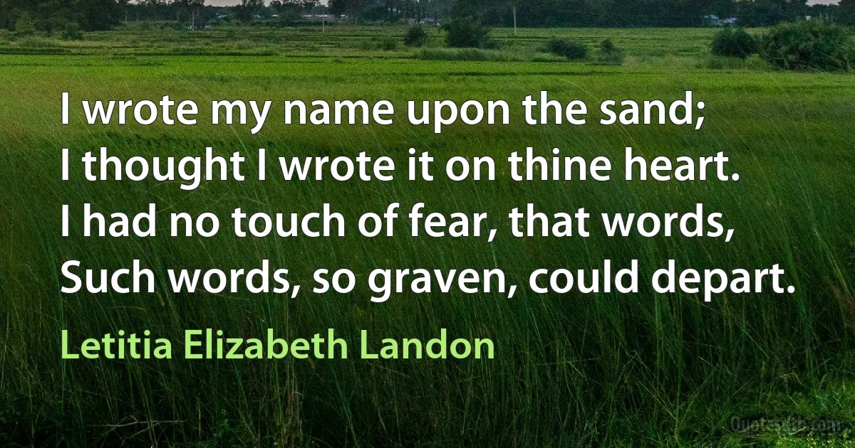 I wrote my name upon the sand;
I thought I wrote it on thine heart.
I had no touch of fear, that words,
Such words, so graven, could depart. (Letitia Elizabeth Landon)