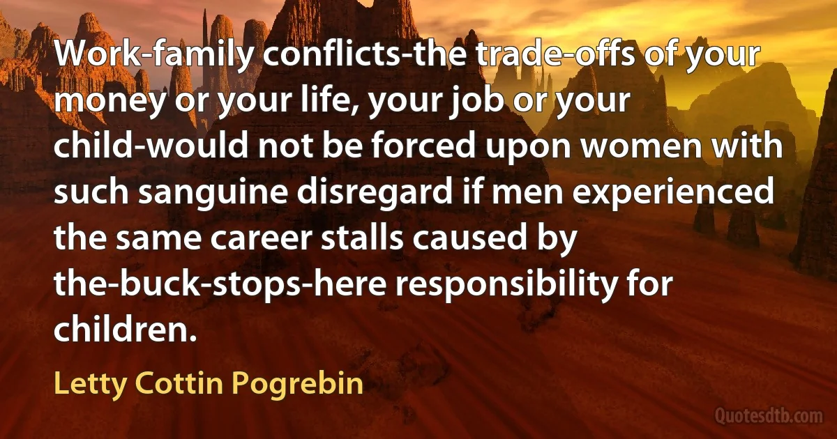 Work-family conflicts-the trade-offs of your money or your life, your job or your child-would not be forced upon women with such sanguine disregard if men experienced the same career stalls caused by the-buck-stops-here responsibility for children. (Letty Cottin Pogrebin)