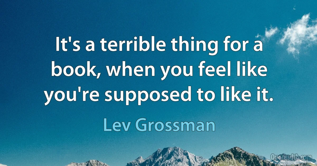 It's a terrible thing for a book, when you feel like you're supposed to like it. (Lev Grossman)