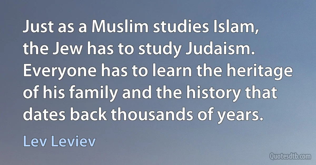 Just as a Muslim studies Islam, the Jew has to study Judaism. Everyone has to learn the heritage of his family and the history that dates back thousands of years. (Lev Leviev)