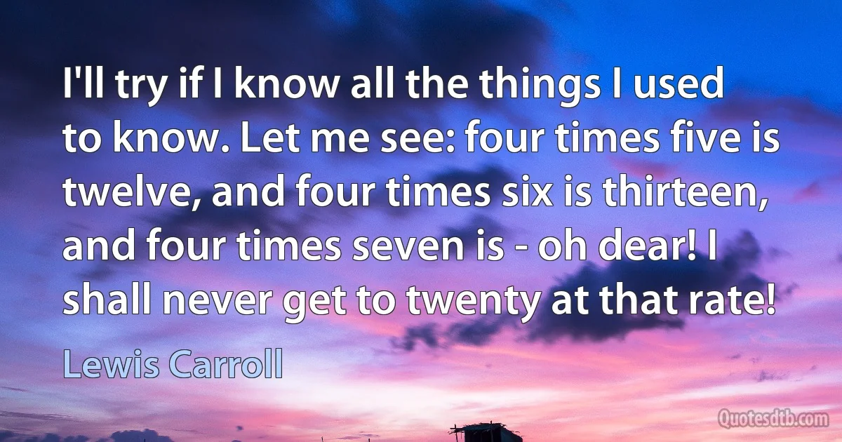 I'll try if I know all the things I used to know. Let me see: four times five is twelve, and four times six is thirteen, and four times seven is - oh dear! I shall never get to twenty at that rate! (Lewis Carroll)