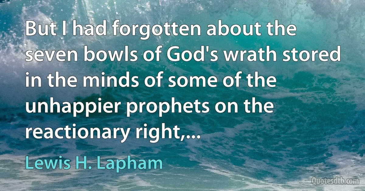 But I had forgotten about the seven bowls of God's wrath stored in the minds of some of the unhappier prophets on the reactionary right,... (Lewis H. Lapham)